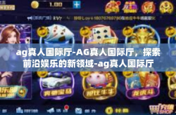 ag真人国际厅-AG真人国际厅，探索前沿娱乐的新领域-ag真人国际厅