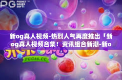 新og真人视频-热烈人气再度推出「新og真人视频合集！资讯组合新潮-新og真人视频