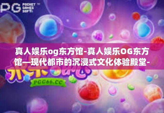 真人娱乐og东方馆-真人娱乐OG东方馆—现代都市的沉浸式文化体验殿堂-真人娱乐og东方馆