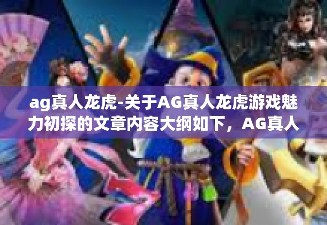 ag真人龙虎-关于AG真人龙虎游戏魅力初探的文章内容大纲如下，AG真人龙虎，博弈背后的无穷魅力。ag真人龙虎
