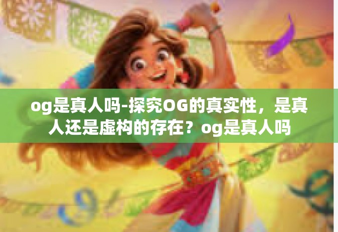 og是真人吗-探究OG的真实性，是真人还是虚构的存在？og是真人吗