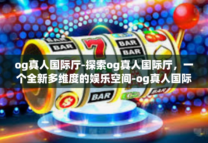 og真人国际厅-探索og真人国际厅，一个全新多维度的娱乐空间-og真人国际厅