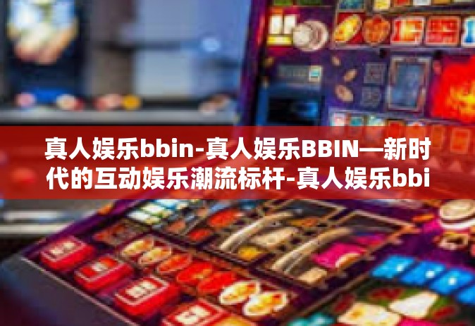真人娱乐bbin-真人娱乐BBIN—新时代的互动娱乐潮流标杆-真人娱乐bbin