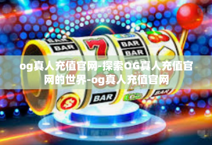 og真人充值官网-探索OG真人充值官网的世界-og真人充值官网