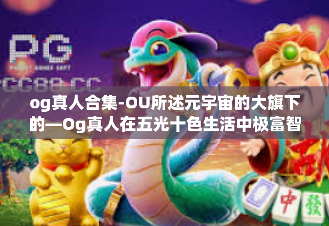 og真人合集-OU所述元宇宙的大旗下的—Og真人在五光十色生活中极富智慧姿态的相关体验和人群号召整合突破传闻的故事汇总（合集版）og真人合集