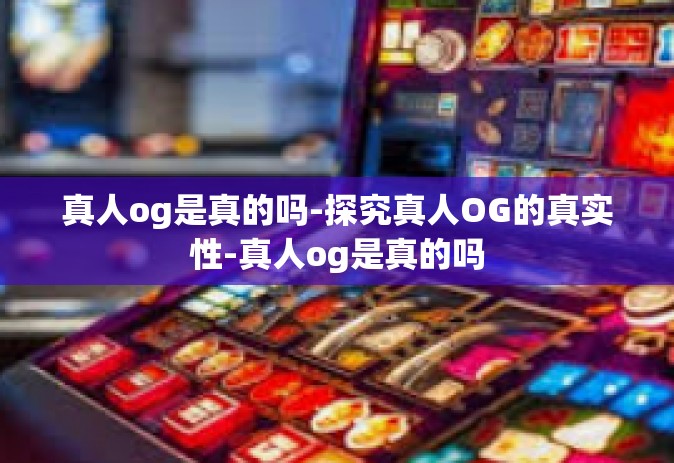 真人og是真的吗-探究真人OG的真实性-真人og是真的吗