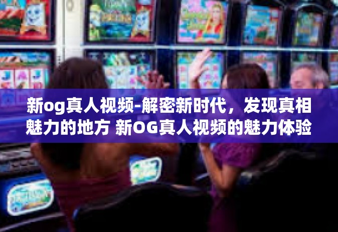 新og真人视频-解密新时代，发现真相魅力的地方 新OG真人视频的魅力体验之旅-新og真人视频
