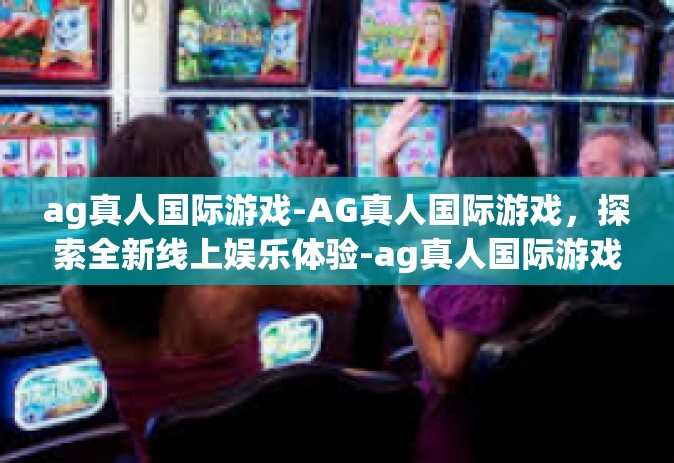 ag真人国际游戏-AG真人国际游戏，探索全新线上娱乐体验-ag真人国际游戏