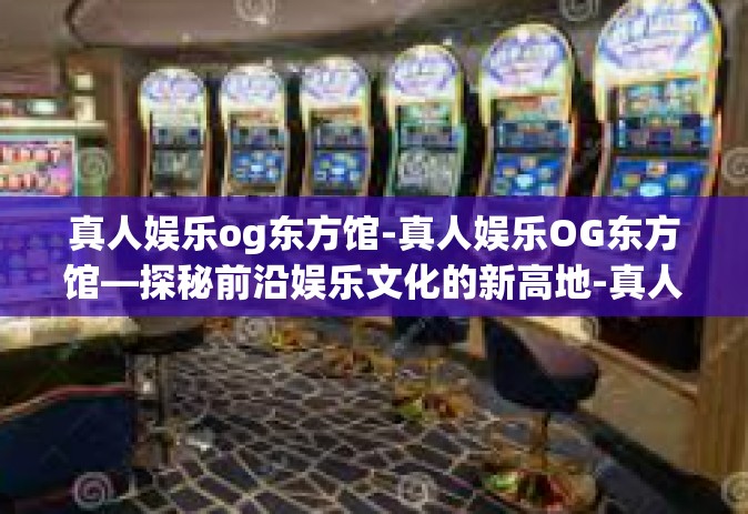 真人娱乐og东方馆-真人娱乐OG东方馆—探秘前沿娱乐文化的新高地-真人娱乐og东方馆