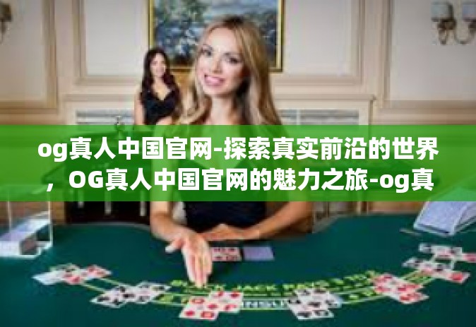og真人中国官网-探索真实前沿的世界，OG真人中国官网的魅力之旅-og真人中国官网