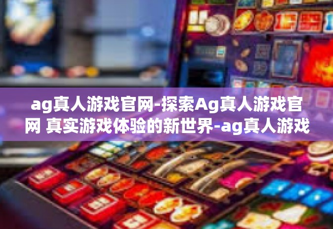 ag真人游戏官网-探索Ag真人游戏官网 真实游戏体验的新世界-ag真人游戏官网