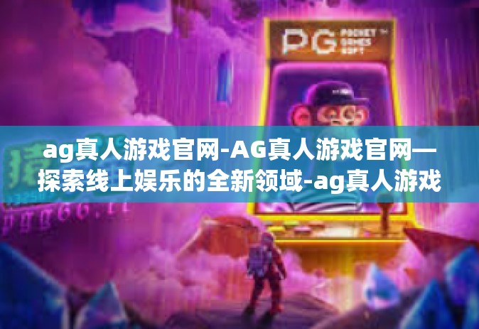 ag真人游戏官网-AG真人游戏官网—探索线上娱乐的全新领域-ag真人游戏官网