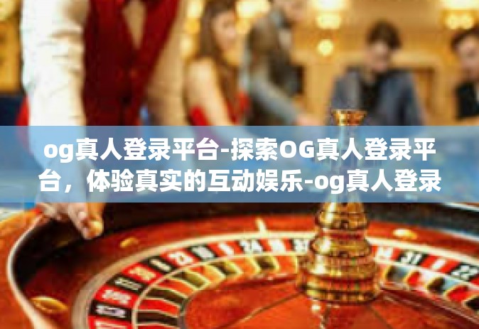 og真人登录平台-探索OG真人登录平台，体验真实的互动娱乐-og真人登录平台