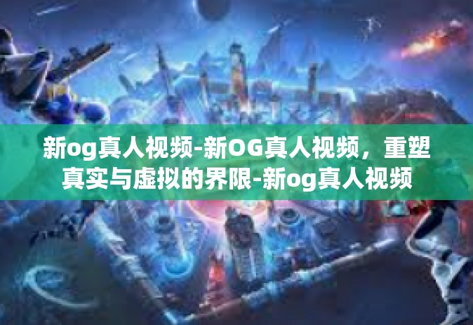 新og真人视频-新OG真人视频，重塑真实与虚拟的界限-新og真人视频