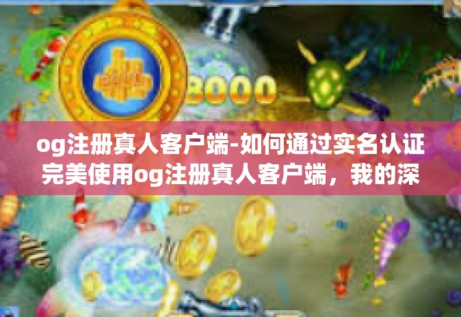 og注册真人客户端-如何通过实名认证完美使用og注册真人客户端，我的深入经验与独到解析-og注册真人客户端