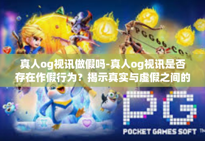 真人og视讯做假吗-真人og视讯是否存在作假行为？揭示真实与虚假之间的边界-真人og视讯做假吗