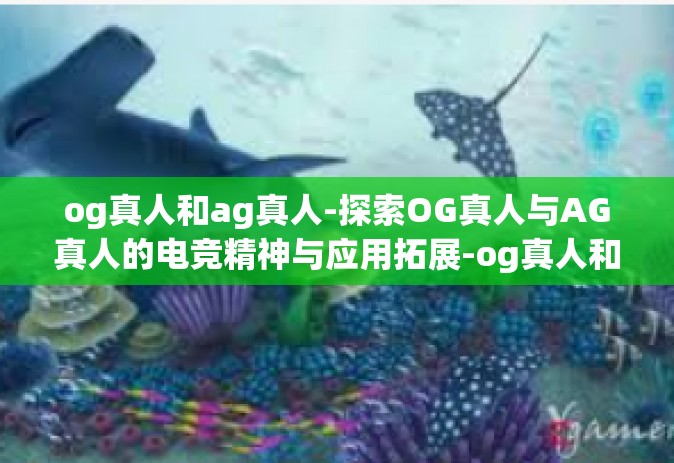 og真人和ag真人-探索OG真人与AG真人的电竞精神与应用拓展-og真人和ag真人