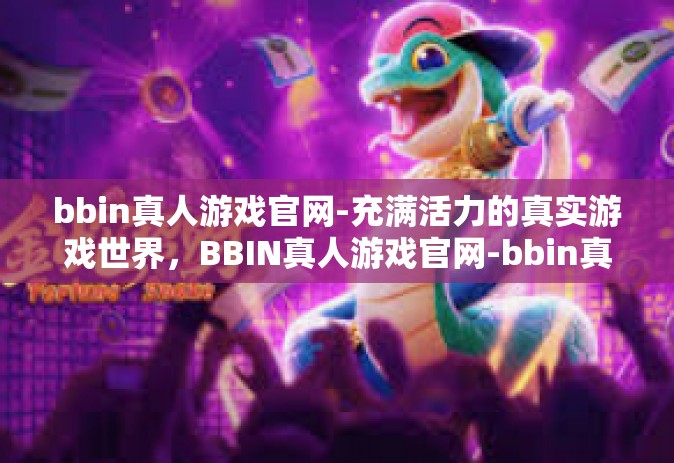 bbin真人游戏官网-充满活力的真实游戏世界，BBIN真人游戏官网-bbin真人游戏官网