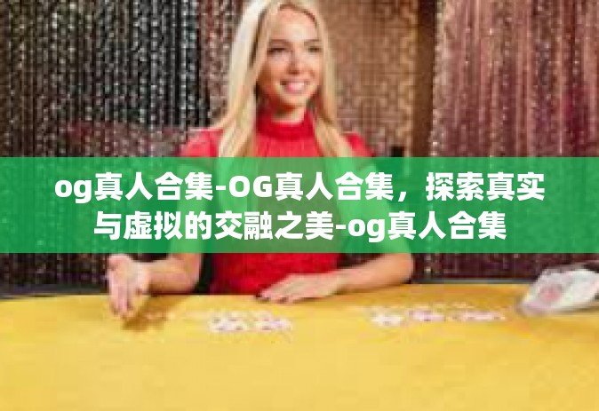 og真人合集-OG真人合集，探索真实与虚拟的交融之美-og真人合集
