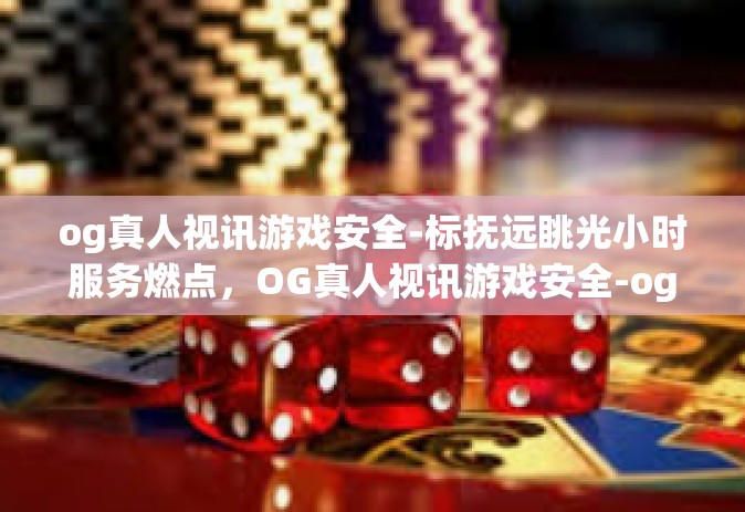 og真人视讯游戏安全-标抚远眺光小时服务燃点，OG真人视讯游戏安全-og真人视讯游戏安全