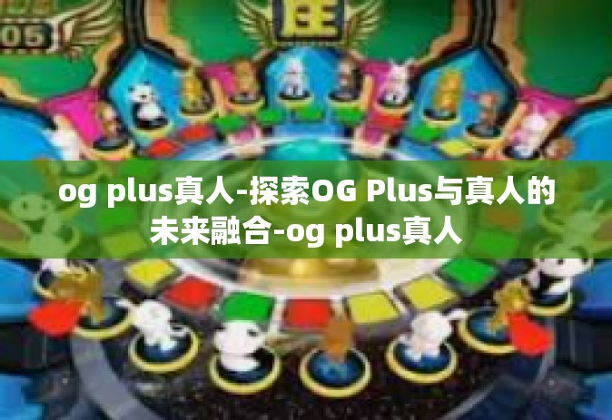 og plus真人-探索OG Plus与真人的未来融合-og plus真人