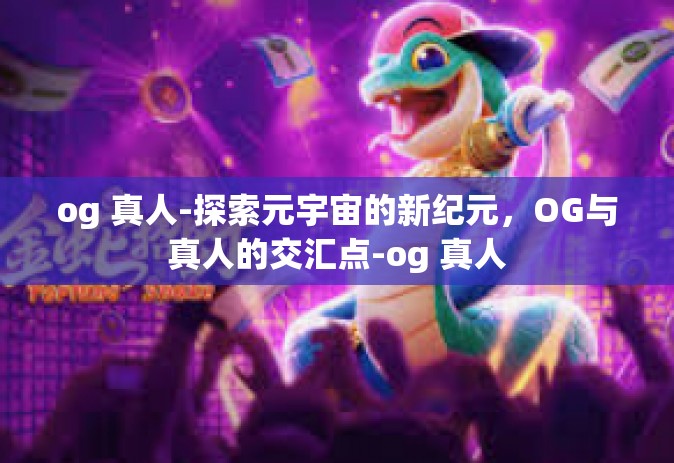 og 真人-探索元宇宙的新纪元，OG与真人的交汇点-og 真人