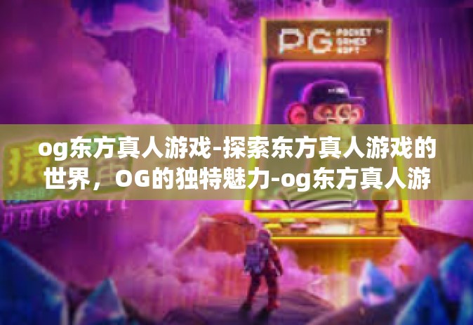 og东方真人游戏-探索东方真人游戏的世界，OG的独特魅力-og东方真人游戏