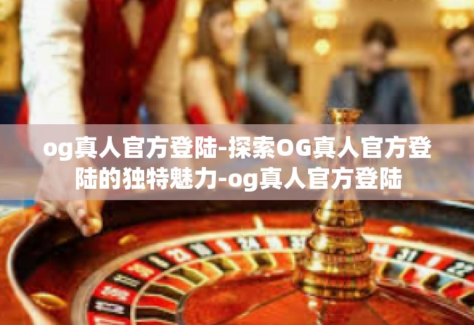 og真人官方登陆-探索OG真人官方登陆的独特魅力-og真人官方登陆