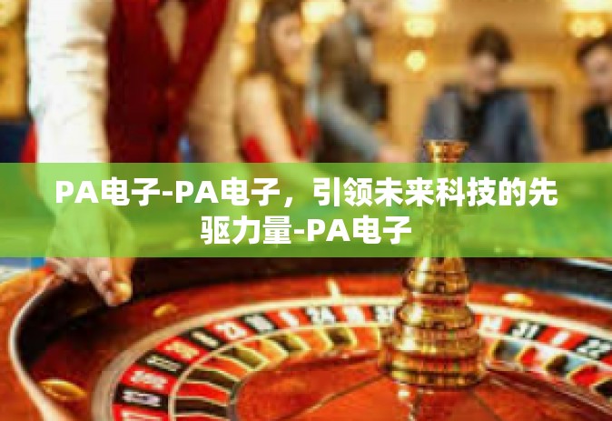 PA电子-PA电子，引领未来科技的先驱力量-PA电子