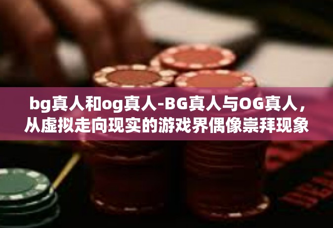 bg真人和og真人-BG真人与OG真人，从虚拟走向现实的游戏界偶像崇拜现象研究-bg真人和og真人