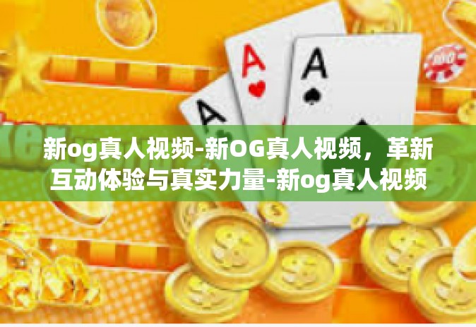 新og真人视频-新OG真人视频，革新互动体验与真实力量-新og真人视频