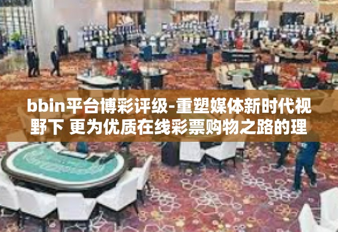 bbin平台博彩评级-重塑媒体新时代视野下 更为优质在线彩票购物之路的理解系列对bbin平台的博彩评级深度剖析报告-bbin平台博彩评级