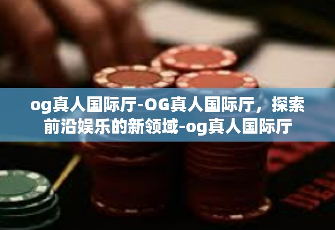 og真人国际厅-OG真人国际厅，探索前沿娱乐的新领域-og真人国际厅