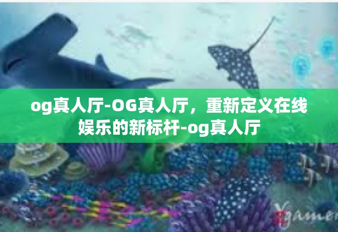 og真人厅-OG真人厅，重新定义在线娱乐的新标杆-og真人厅