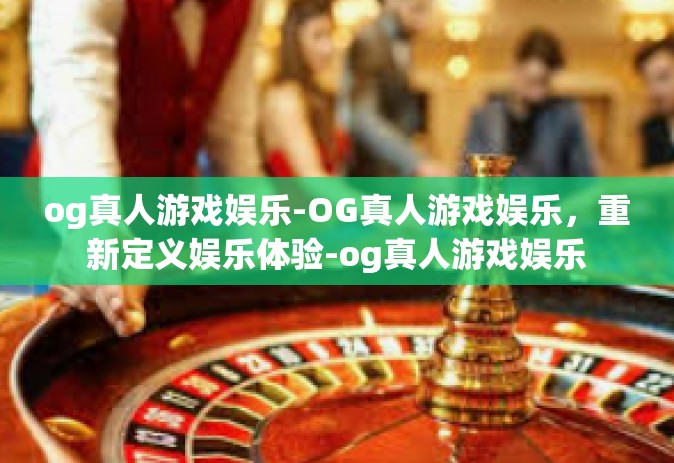 og真人游戏娱乐-OG真人游戏娱乐，重新定义娱乐体验-og真人游戏娱乐