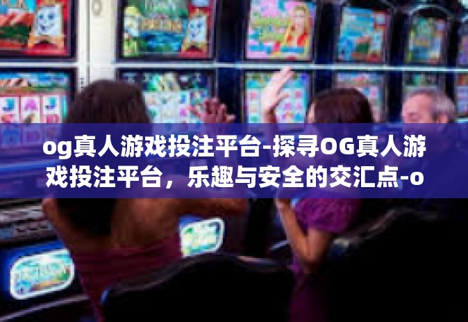 og真人游戏投注平台-探寻OG真人游戏投注平台，乐趣与安全的交汇点-og真人游戏投注平台