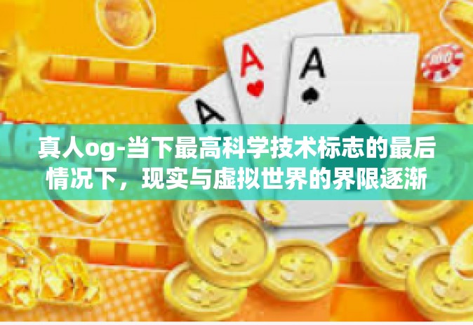 真人og-当下最高科学技术标志的最后情况下，现实与虚拟世界的界限逐渐模糊，一种全新的科技趋势正在逐渐崭露头角—那就是真人OG（Optimized Guardian）本文将探讨这一新兴科技现象及其背后的理念。真人og