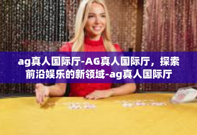 ag真人国际厅-AG真人国际厅，探索前沿娱乐的新领域-ag真人国际厅