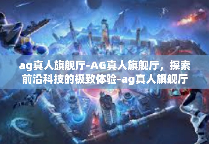 ag真人旗舰厅-AG真人旗舰厅，探索前沿科技的极致体验-ag真人旗舰厅