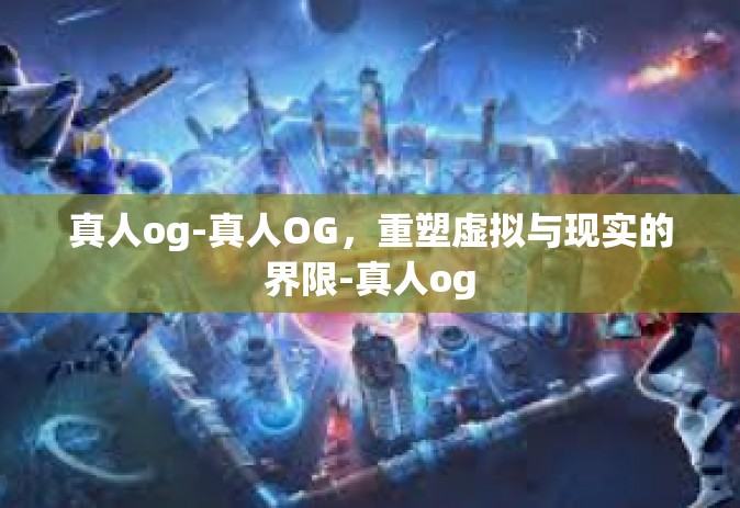 真人og-真人OG，重塑虚拟与现实的界限-真人og