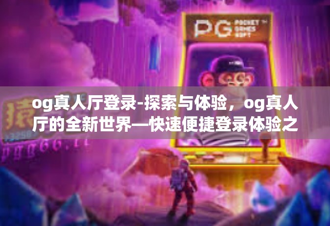 og真人厅登录-探索与体验，og真人厅的全新世界—快速便捷登录体验之旅-og真人厅登录