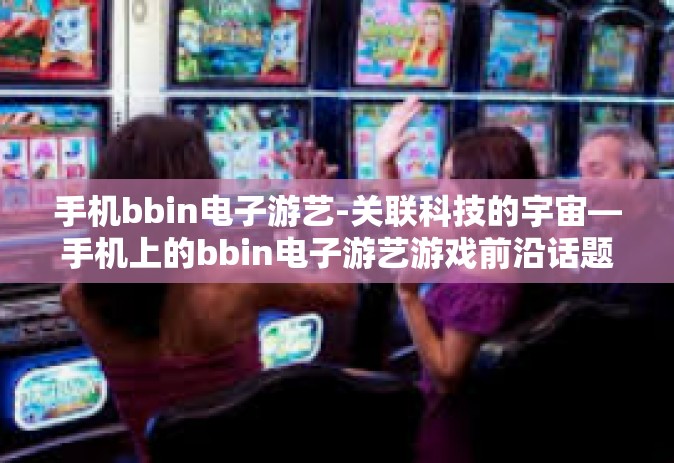 手机bbin电子游艺-关联科技的宇宙—手机上的bbin电子游艺游戏前沿话题概述-手机bbin电子游艺