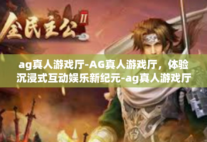 ag真人游戏厅-AG真人游戏厅，体验沉浸式互动娱乐新纪元-ag真人游戏厅