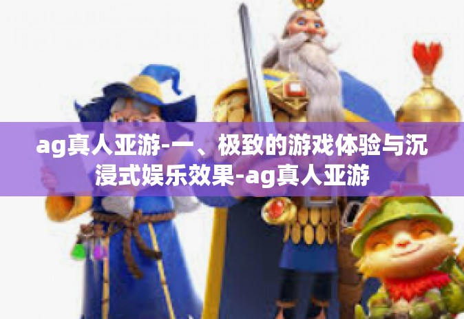 ag真人亚游-一、极致的游戏体验与沉浸式娱乐效果-ag真人亚游