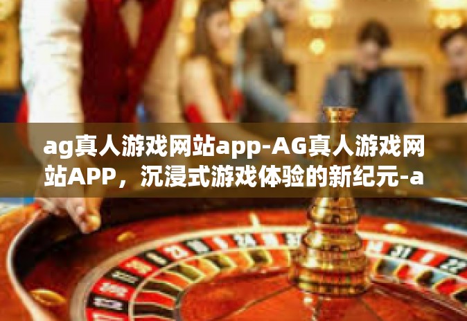 ag真人游戏网站app-AG真人游戏网站APP，沉浸式游戏体验的新纪元-ag真人游戏网站app