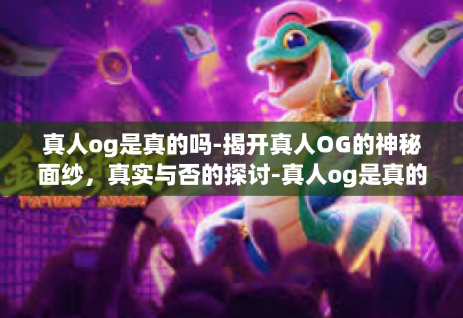 真人og是真的吗-揭开真人OG的神秘面纱，真实与否的探讨-真人og是真的吗