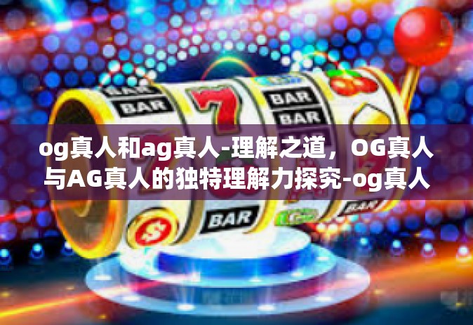 og真人和ag真人-理解之道，OG真人与AG真人的独特理解力探究-og真人和ag真人