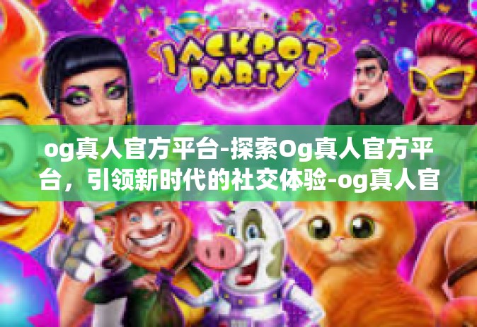 og真人官方平台-探索Og真人官方平台，引领新时代的社交体验-og真人官方平台