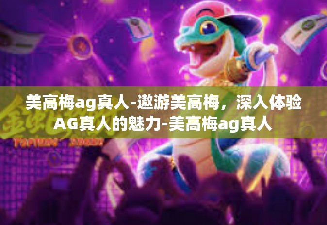 美高梅ag真人-遨游美高梅，深入体验AG真人的魅力-美高梅ag真人
