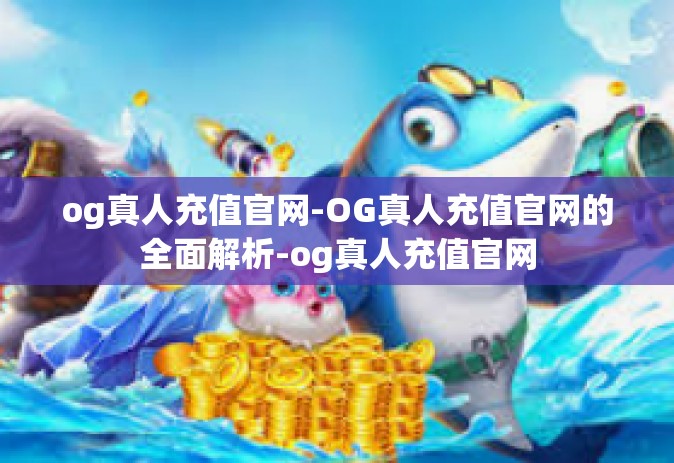 og真人充值官网-OG真人充值官网的全面解析-og真人充值官网